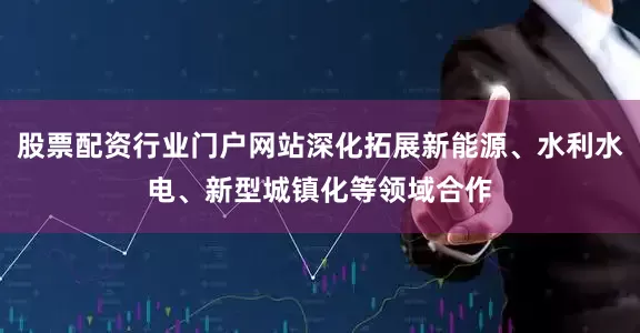 股票配资行业门户网站深化拓展新能源、水利水电、新型城镇化等领域合作